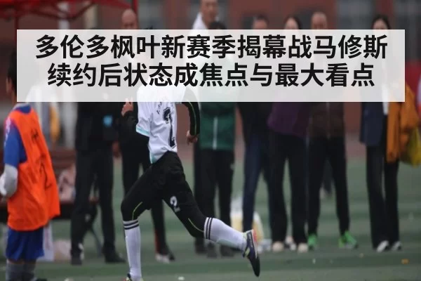 多伦多枫叶新赛季揭幕战马修斯续约后状态成焦点与最大看点